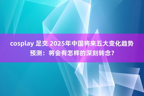 cosplay 足交 2025年中国将来五大变化趋势预测：将会有怎样的深刻转念？