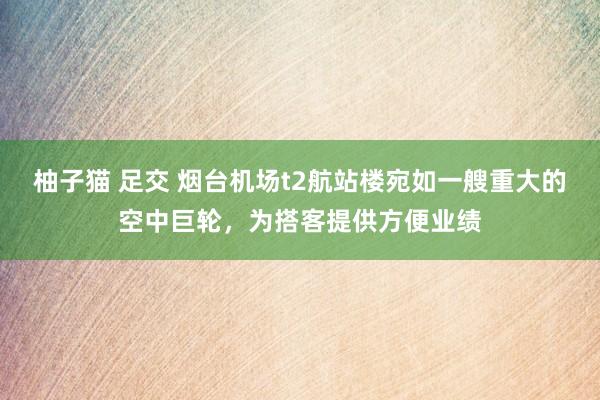 柚子猫 足交 烟台机场t2航站楼宛如一艘重大的空中巨轮，为搭客提供方便业绩