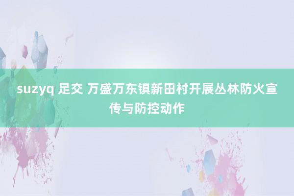 suzyq 足交 万盛万东镇新田村开展丛林防火宣传与防控动作