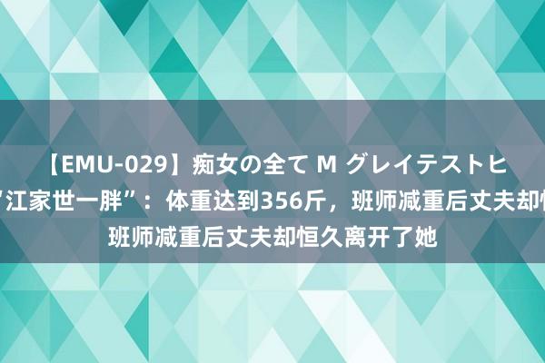 【EMU-029】痴女の全て M グレイテストヒッツ 4時間 “江家世一胖”：体重达到356斤，班师减重后丈夫却恒久离开了她