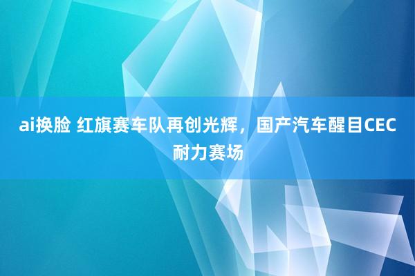 ai换脸 红旗赛车队再创光辉，国产汽车醒目CEC耐力赛场