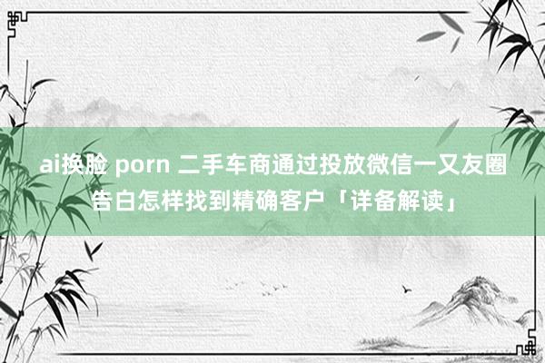 ai换脸 porn 二手车商通过投放微信一又友圈告白怎样找到精确客户「详备解读」