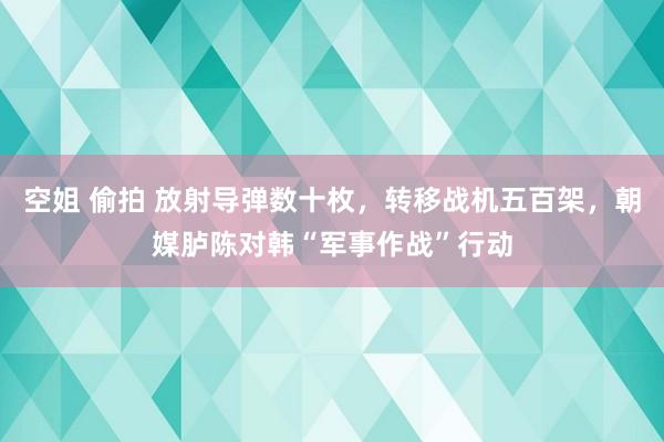 空姐 偷拍 放射导弹数十枚，转移战机五百架，朝媒胪陈对韩“军事作战”行动