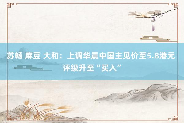 苏畅 麻豆 大和：上调华晨中国主见价至5.8港元 评级升至“买入”