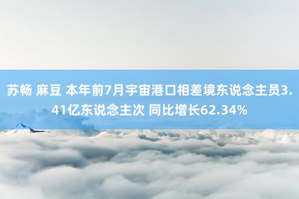 苏畅 麻豆 本年前7月宇宙港口相差境东说念主员3.41亿东说念主次 同比增长62.34%