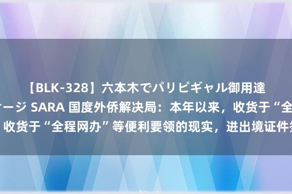 【BLK-328】六本木でパリピギャル御用達 媚薬悶絶オイルマッサージ SARA 国度外侨解决局：本年以来，收货于“全程网办”等便利要领的现实，进出境证件签发数目捏续增长