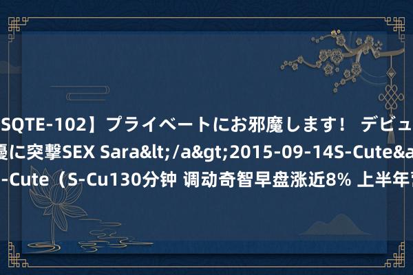 【SQTE-102】プライベートにお邪魔します！ デビューしたてのAV女優に突撃SEX Sara</a>2015-09-14S-Cute&$S-Cute（S-Cu130分钟 调动奇智早盘涨近8% 上半年营收5.72亿元同比减少38.12%