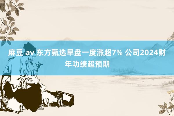 麻豆 av 东方甄选早盘一度涨超7% 公司2024财年功绩超预期