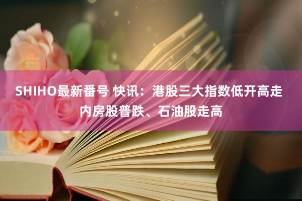 SHIHO最新番号 快讯：港股三大指数低开高走 内房股普跌、石油股走高