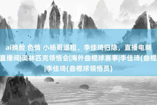 ai换脸 色情 小杨哥退租、李佳琦归隐，直播电商退烧了？|直播间|奥林匹克领悟会|海外曲棍球赛事|李佳琦(曲棍球领悟员)