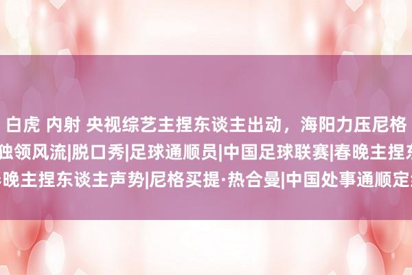 白虎 内射 央视综艺主捏东谈主出动，海阳力压尼格买提杨帆，新笑剧节目独领风流|脱口秀|足球通顺员|中国足球联赛|春晚主捏东谈主声势|尼格买提·热合曼|中国处事通顺定约|杨帆(1996年)