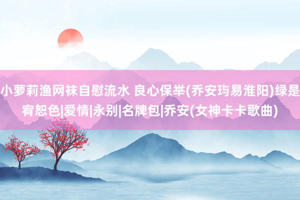 小萝莉渔网袜自慰流水 良心保举(乔安玙易淮阳)绿是宥恕色|爱情|永别|名牌包|乔安(女神卡卡歌曲)