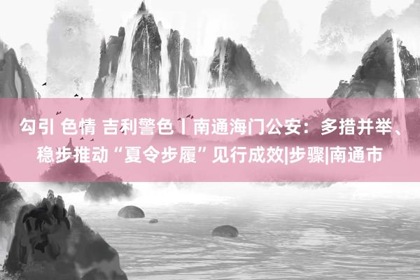 勾引 色情 吉利警色丨南通海门公安：多措并举、稳步推动“夏令步履”见行成效|步骤|南通市