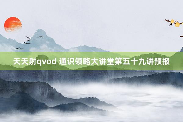 天天射qvod 通识领略大讲堂第五十九讲预报