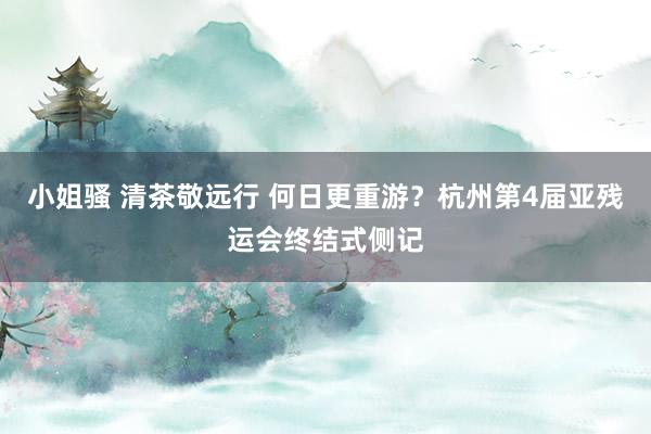 小姐骚 清茶敬远行 何日更重游？杭州第4届亚残运会终结式侧记