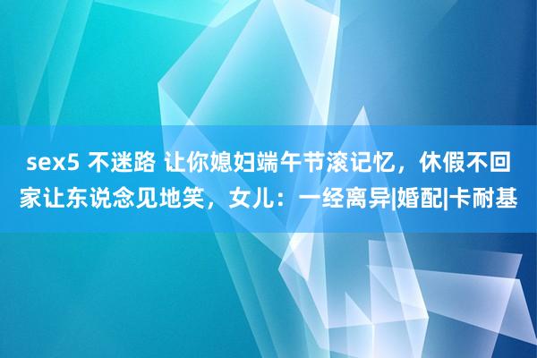 sex5 不迷路 让你媳妇端午节滚记忆，休假不回家让东说念见地笑，女儿：一经离异|婚配|卡耐基