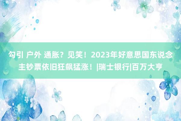 勾引 户外 通胀？见笑！2023年好意思国东说念主钞票依旧狂飙猛涨！|瑞士银行|百万大亨