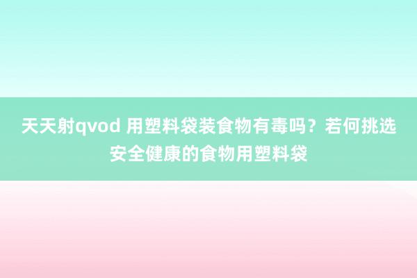 天天射qvod 用塑料袋装食物有毒吗？若何挑选安全健康的食物用塑料袋