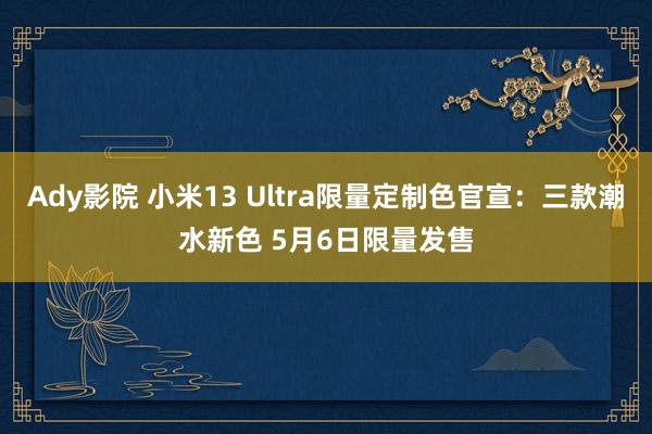 Ady影院 小米13 Ultra限量定制色官宣：三款潮水新色 5月6日限量发售