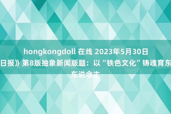 hongkongdoll 在线 2023年5月30日《光明日报》第8版抽象新闻版题：以“铁色文化”铸魂育东说念主