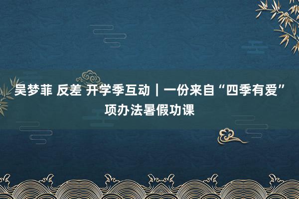 吴梦菲 反差 开学季互动｜一份来自“四季有爱”项办法暑假功课