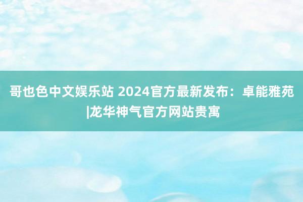 哥也色中文娱乐站 2024官方最新发布：卓能雅苑 |龙华神气官方网站贵寓