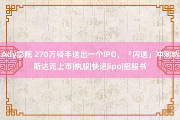 Ady影院 270万骑手送出一个IPO，「闪送」冲刺纳斯达克上市|执股|快递|ipo|招股书