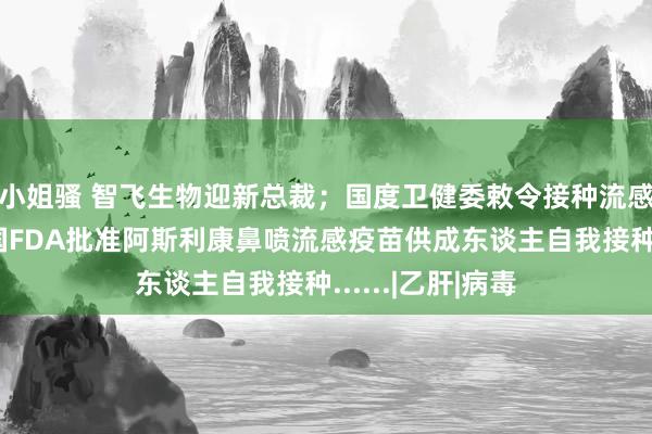 小姐骚 智飞生物迎新总裁；国度卫健委敕令接种流感疫苗；好意思国FDA批准阿斯利康鼻喷流感疫苗供成东谈主自我接种......|乙肝|病毒