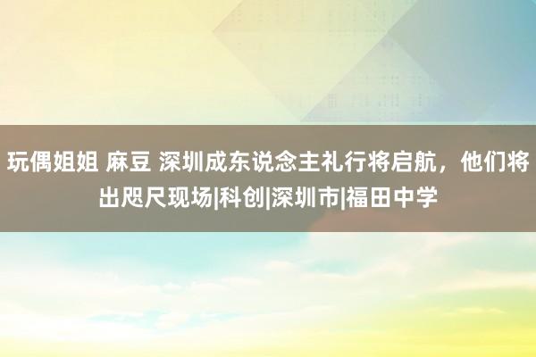 玩偶姐姐 麻豆 深圳成东说念主礼行将启航，他们将出咫尺现场|科创|深圳市|福田中学