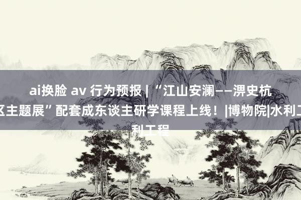 ai换脸 av 行为预报 | “江山安澜——淠史杭灌区主题展”配套成东谈主研学课程上线！|博物院|水利工程