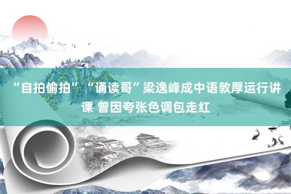 “自拍偷拍” “诵读哥”梁逸峰成中语敦厚运行讲课 曾因夸张色调包走红