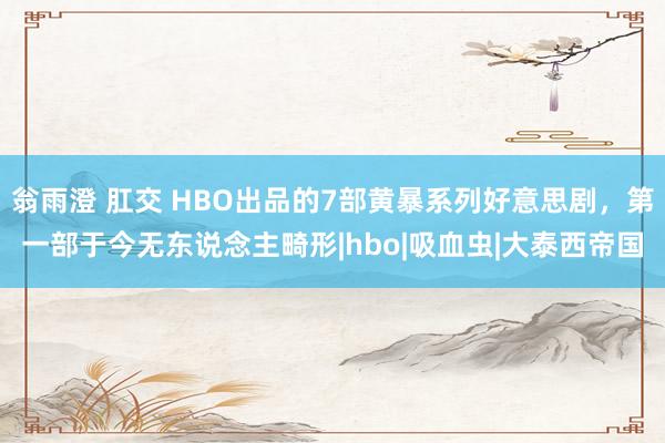 翁雨澄 肛交 HBO出品的7部黄暴系列好意思剧，第一部于今无东说念主畸形|hbo|吸血虫|大泰西帝国