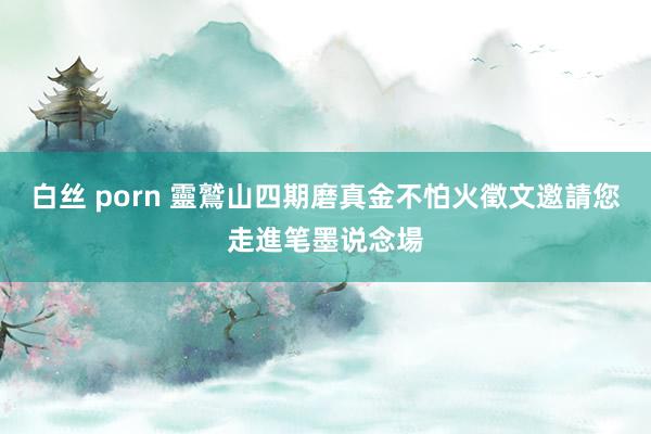 白丝 porn 靈鷲山四期磨真金不怕火徵文　邀請您走進笔墨说念場