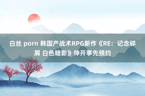 白丝 porn 韩国产战术RPG新作《RE：记念碎屑 白色暗影》伸开事先预约