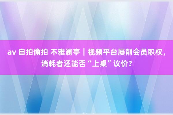 av 自拍偷拍 不雅澜亭｜视频平台屡削会员职权，消耗者还能否“上桌”议价？